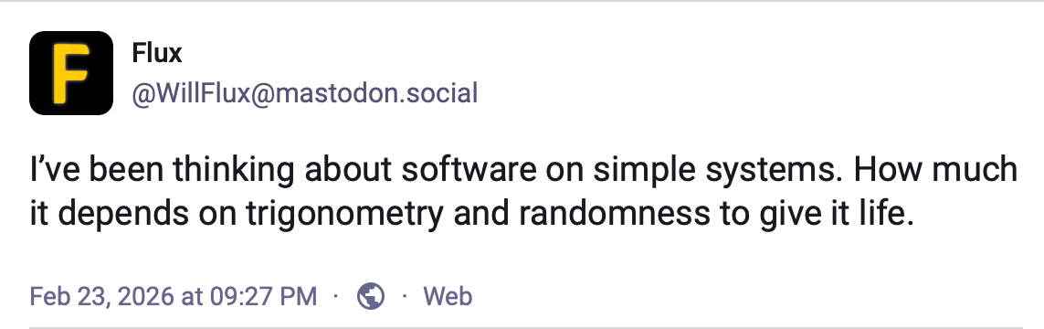Mastodon toot from the author 'I've been thinking about software on simple systems. How much it depends on trigonometry and randomness to give it life'.